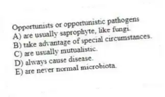 Opportunists or opportunistic pathogens
A) are usually saprophyte, like fungi.
B) take advantage of special circumstances.
C) are usually mutualistic.
D) always cause disease.
E) are never normal microbiota.