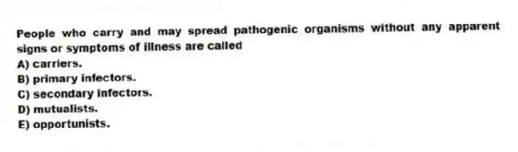 People who carry and may spread pathogenic organisms without any apparent signs or symptoms of illness are called
A) carriers.
B) primary infectors.
C) secondary infectors.
D) mutualists.
E) opportunists.