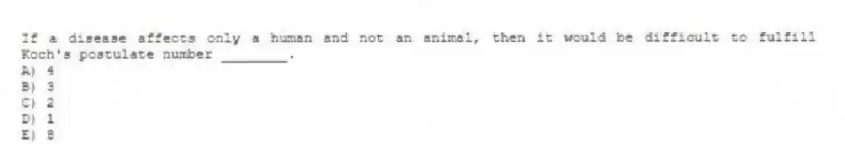 If a disease affects only a human and not an animal, then it would be difficult to fulfill Koch's postulate number ________.
A) 4
B) 3
C) 2
D) 1
E) 8