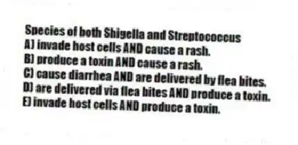 Species of both Shigella and Streptococcus
A) invade host cells AND cause a rash.
B) produce a toxin AND cause a rash.
C) cause diarrhea AND are delivered by flea bites.
D) are delivered via flea bites AND produce a toxin.
E) invade host cells AND produce a toxin.