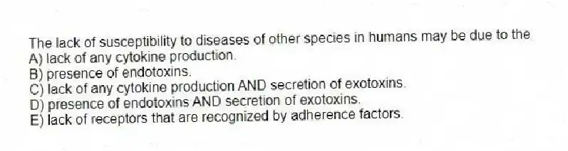 The lack of susceptibility to diseases of other species in humans may be due to the
A) lack of any cytokine production.
B) presence of endotoxins.
C) lack of any cytokine production AND secretion of exotoxins.
D) presence of endotoxins AND secretion of exotoxins.
E) lack of receptors that are recognized by adherence factors.