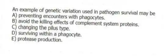 An example of genetic variation used in pathogen survival may be
A) preventing encounters with phagocytes.
B) avoid the killing effects of complement system proteins.
C) changing the pilus type.
D) surviving within a phagocyte.
E) protease production.