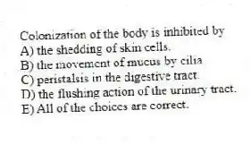 Colonization of the body is inhibited by
A) the shedding of skin cells.
B) the movement of mucus by cilia.
C) peristalsis in the digestive tract.
D) the flushing action of the urinary tract.
E) All of the choices are correct.