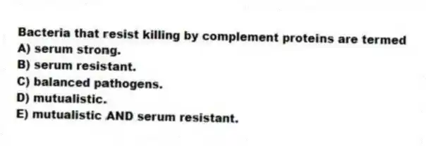Bacteria that resist killing by complement proteins are termed
A) serum strong.
B) serum resistant.
C) balanced pathogens.
D) mutualistic.
E) mutualistic AND serum resistant.