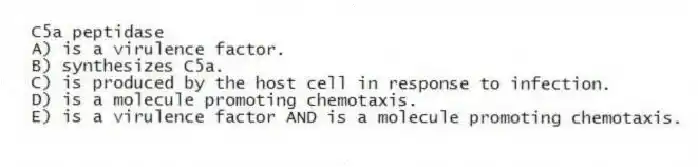 C5a peptidase
A) is a virulence factor.
B) synthesizes C5a.
C) is produced by the host cell in response to infection.
D) is a molecule promoting chemotaxis.
E) is a virulence factor AND is a molecule promoting chemotaxis.