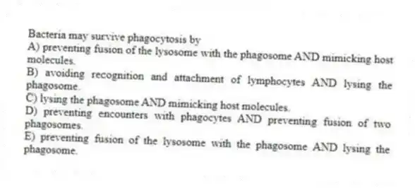 Bacteria may survive phagocytosis by
A) preventing fusion of the lysosome with the phagosome AND mimicking host molecules.
B) avoiding recognition and attachment of lymphocytes AND lysing the phagosome.
C) lysing the phagosome AND mimicking host molecules.
D) preventing encounters with phagocytes AND preventing fusion of two phagosomes.
E) preventing fusion of the lysosome with the phagosome AND lysing the phagosome.