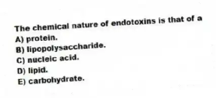 The chemical nature of endotoxins is that of a
A) protein.
B) lipopolysaccharide.
C) nucleic acid.
D) lipid.
E) carbohydrate.