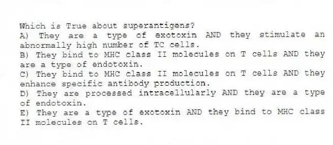 Which is True about superantigens?
A) They are a type of exotoxin AND they stimulate an abnormally high number of TC cells.
B) They bind to MHC class II molecules on T cells AND they are a type of endotoxin.
C) They bind to MHC class II molecules on T cells AND they enhance specific antibody production.
D) They are processed intracellularly AND they are a type of endotoxin.
E) They are a type of exotoxin AND they bind to MHC class II molecules on T cells.