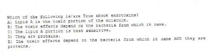 Which of the following is/are True about endotoxins?
A) Lipid A is the toxic portion of the molecule.
B) The toxic effects depend on the bacteria from which it came.
C) The lipid A portion is heat sensitive.
D) They are proteins.
E) The toxic effects depend on the bacteria from which it came AND they are proteins.