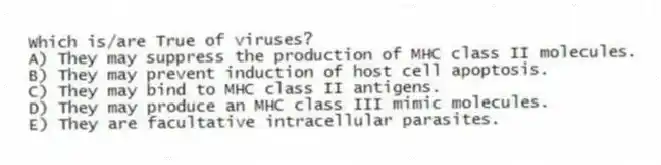 Which is/are True of viruses?
A) They may suppress the production of MHC class II molecules.
B) They may prevent induction of host cell apoptosis.
C) They may bind to MHC class II antigens.
D) They may produce an MHC class III mimic molecules.
E) They are facultative intracellular parasites.
