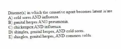 Disease(s) in which the causative agent becomes latent is/are
A) cold sores AND influenza.
B) genital herpes AND pneumonia.
C) chickenpox AND influenza.
D) shingles, genital herpes, AND cold sores.
E) shingles, genital herpes, AND common colds.