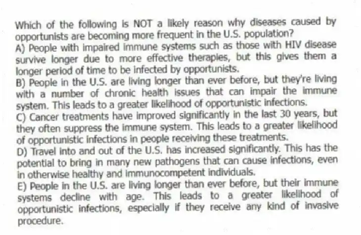Which of the following is NOT a likely reason why diseases caused by opportunists are becoming more frequent in the U.S. population?
A) People with impaired immune systems such as those with HIV disease survive longer due to more effective therapies, but this gives them a longer period of time to be infected by opportunists.
B) People in the U.S. are living longer than ever before, but they're living with a number of chronic health issues that can impair the immune system. This leads to a greater likelihood of opportunistic infections.
C) Cancer treatments have improved significantly in the last 30 years, but they often suppress the immune system. This leads to a greater likelihood of opportunistic infections in people receiving these treatments.
D) Travel into and out of the U.S. has increased significantly. This has the potential to bring in many new pathogens that can cause infections, even in otherwise healthy and immunocompetent individuals.
E) People in the U.S. are living longer than ever before, but their immune systems decline with age. This leads to a greater likelihood of opportunistic infections, especially if they receive any kind of invasive procedure.