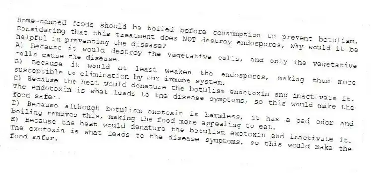 Home-canned foods should be boiled before consumption to prevent botulism. Considering that this treatment does NOT destroy endospores, why would it be helpful in preventing the disease?
A) Because it would destroy the vegetative cells, and only the vegetative cells cause the disease.
B) Because it would at least weaken the endospores, making them more susceptible to elimination by our immune system.
C) Because the heat would denature the botulism endotoxin and inactivate it. The endotoxin is what leads to the disease symptoms, so this would make the food safer.
D) Because although botulism exotoxin is harmless, it has a bad odor and boiling removes this, making the food more appealing to eat.
E) Because the heat would denature the botulism exotoxin and inactivate it. The exotoxin is what leads to the disease symptoms, so this would make the food safer.
