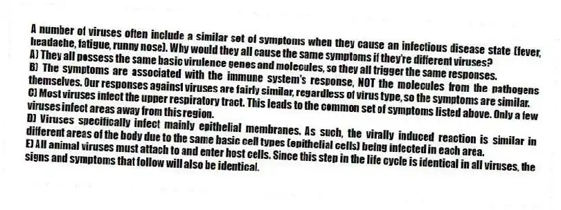 A number of viruses often include a similar set of symptoms when they cause an infectious disease state (fever, headache, fatigue, runny nose). Why would they all cause the same symptoms if they're different viruses?
A) They all possess the same basic virulence genes and molecules, so they all trigger the same responses.
B) The symptoms are associated with the immune system's response, NOT the molecules from the pathogens themselves. Our responses against viruses are fairly similar, regardless of virus type, so the symptoms are similar.
C) Most viruses infect the upper respiratory tract. This leads to the common set of symptoms listed above. Only a few viruses infect areas away from this region.
D) Viruses specifically infect mainly epithelial membranes. As such, the virally induced reaction is similar in different areas of the body due to the same basic cell types (epithelial cells) being infected in each area.
E) All animal viruses must attach to and enter host cells. Since this step in the life cycle is identical in all viruses, the signs and symptoms that follow will also be identical.