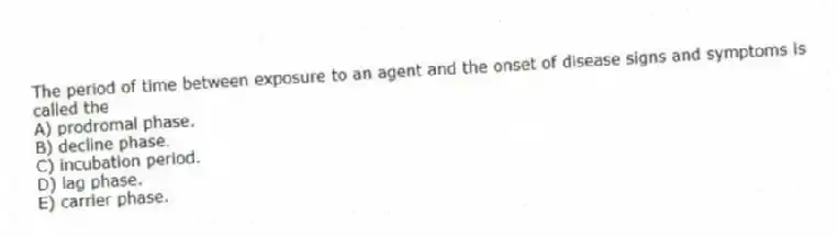 The period of time between exposure to an agent and the onset of disease signs and symptoms is called the
A) prodromal phase.
B) decline phase.
C) incubation period.
D) lag phase.
E) carrier phase.