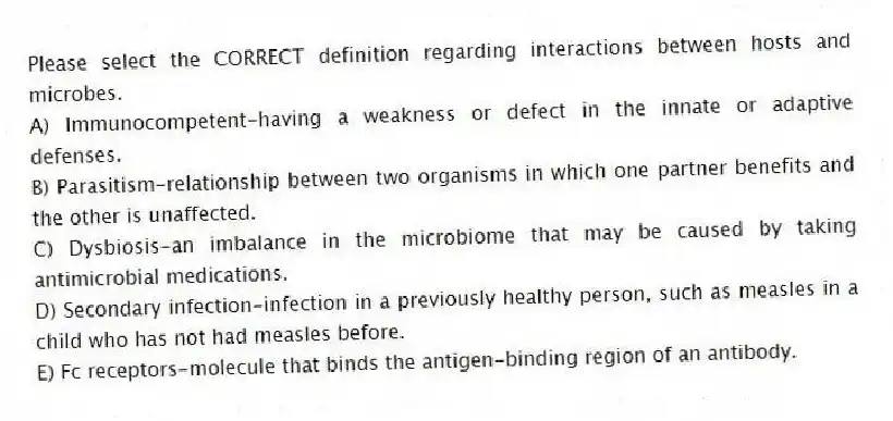 Please select the CORRECT definition regarding interactions between hosts and microbes.
A) Immunocompetent-having a weakness or defect in the innate or adaptive defenses.
B) Parasitism-relationship between two organisms in which one partner benefits and the other is unaffected.
C) Dysbiosis-an imbalance in the microbiome that may be caused by taking antimicrobial medications.
D) Secondary infection-infection in a previously healthy person, such as measles in a child who has not had measles before.
E) Fc receptors-molecule that binds the antigen-binding region of an antibody.