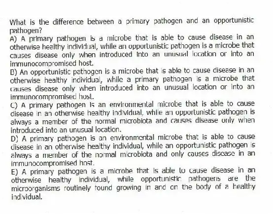 What is the difference between a primary pathogen and an opportunistic pathogen?
A) A primary pathogen is a microbe that is able to cause disease in an otherwise healthy individual, while an opportunistic pathogen is a microbe that causes disease only when introduced into an unusual location or into an immunocompromised host.
B) An opportunistic pathogen is a microbe that is able to cause disease in an otherwise healthy individual, while a primary pathogen is a microbe that causes disease only when introduced into an unusual location or into an immunocompromised host.
C) A primary pathogen is an environmental microbe that is able to cause disease in an otherwise healthy individual, while an opportunistic pathogen is always a member of the normal microbiota and causes disease only when introduced into an unusual location.
D) A primary pathogen is an environmental microbe that is able to cause disease in an otherwise healthy individual, while an opportunistic pathogen is always a member of the normal microbiota and only causes disease in an immunocompromised host.
E) A primary pathogen is a microbe that is able to cause disease in an otherwise healthy individual, while opportunistic pathogens are the microorganisms routinely found growing in and on the body of a healthy individual.