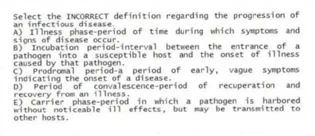 Select the INCORRECT definition regarding the progression of an infectious disease.
A) Illness phase-period of time during which symptoms and signs of disease occur.
B) Incubation period-interval between the entrance of a pathogen into a susceptible host and the onset of illness caused by that pathogen.
C) Prodromal period-a period of early, vague symptoms indicating the onset of a disease.
D) Period of convalescence-period of recuperation and recovery from an illness.
E) Carrier phase-period in which a pathogen is harbored without noticeable ill effects, but may be transmitted to other hosts.