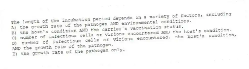 The length of the incubation period depends on a variety of factors, including
A) the growth rate of the pathogen AND environmental conditions.
B) the host's condition AND the carrier's vaccination status.
C) number of infectious cells or virions encountered AND the host's condition.
D) number of infectious cells or virions encountered, the host's condition, AND the growth rate of the pathogen.
E) the growth rate of the pathogen only.