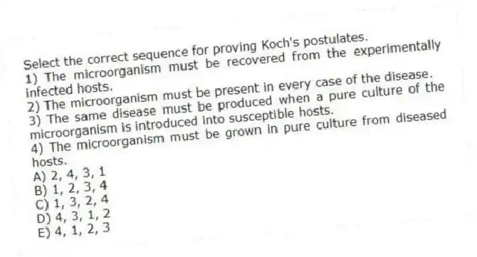 Select the correct sequence for proving Koch's postulates.
1) The microorganism must be recovered from the experimentally infected hosts.
2) The microorganism must be present in every case of the disease.
3) The same disease must be produced when a pure culture of the microorganism is introduced into susceptible hosts.
4) The microorganism must be grown in pure culture from diseased hosts.
A) 2, 4, 3, 1
B) 1, 2, 3, 4
C) 1, 3, 2, 4
D) 4, 3, 1, 2
E) 4, 1, 2, 3