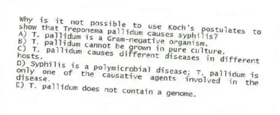 Why is it not possible to use Koch's postulates to show that Treponema pallidum causes syphilis?
A) T. pallidum is a Gram-negative organism.
B) T. pallidum cannot be grown in pure culture.
C) T. pallidum causes different diseases in different hosts.
D) Syphilis is a polymicrobial disease; T. pallidum is only one of the causative agents involved in the disease.
E) T. pallidum does not contain a genome.