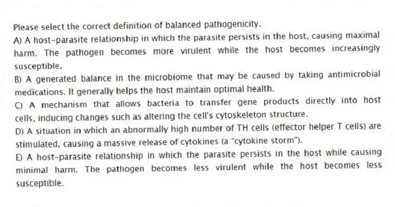 Please select the correct definition of balanced pathogenicity.
A) A host-parasite relationship in which the parasite persists in the host, causing maximal harm. The pathogen becomes more virulent while the host becomes increasingly susceptible.
B) A generated balance in the microbiome that may be caused by taking antimicrobial medications. It generally helps the host maintain optimal health.
C) A mechanism that allows bacteria to transfer gene products directly into host cells, inducing changes such as altering the cell's cytoskeleton structure.
D) A situation in which an abnormally high number of TH cells (effector helper T cells) are stimulated, causing a massive release of cytokines (a "cytokine storm").
E) A host-parasite relationship in which the parasite persists in the host while causing minimal harm. The pathogen becomes less virulent while the host becomes less susceptible.