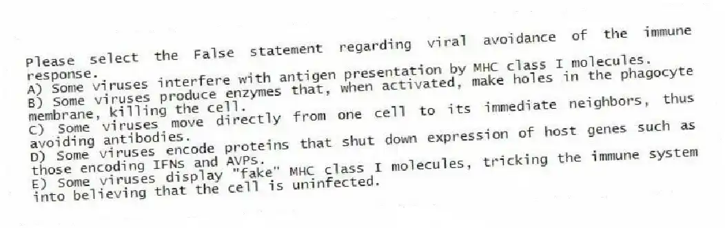 Please select the False statement regarding viral avoidance of the immune response.
A) Some viruses interfere with antigen presentation by MHC class I molecules.
B) Some viruses produce enzymes that, when activated, make holes in the phagocyte membrane, killing the cell.
C) Some viruses move directly from one cell to its immediate neighbors, thus avoiding antibodies.
D) Some viruses encode proteins that shut down expression of host genes such as those encoding IFNs and AVPs.
E) Some viruses display "fake" MHC class I molecules, tricking the immune system into believing that the cell is uninfected.