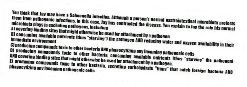 You think that Jay may have a Salmonella infection. Although a person's normal gastrointestinal microbiota protects them from pathogenic infections, in this case, Jay has contracted the disease. You explain to Jay the role his normal microbiota plays in excluding pathogens, including
A) covering binding sites that might otherwise be used for attachment by a pathogen
B) consuming available nutrients (thus "starving") the pathogen AND reducing water and oxygen availability in their immediate environment
C) producing compounds toxic to other bacteria AND phagocytizing any incoming pathogenic cells
D) producing compounds toxic to other bacteria, consuming available nutrients (thus "starving" the pathogen) AND covering binding sites that might otherwise be used for attachment by a pathogen.
E) producing compounds toxic to other bacteria, secreting carbohydrate "traps" that catch foreign bacteria AND phagocytizing any incoming pathogenic cells