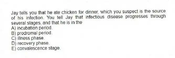 Jay tells you that he ate chicken for dinner, which you suspect is the source of his infection. You tell Jay that infectious disease progresses through several stages, and that he is in the
A) incubation period.
B) prodromal period.
C) illness phase.
D) recovery phase.
E) convalescence stage.