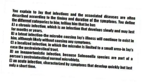 You explain to Jay that infections and the associated diseases are often described according to the timing and duration of the symptoms. You define the different categories to him, telling him that he has
A) a chronic infection, which is an infection that develops slowly and may last for months or years.
B) a latent infection-the microbe causing Jay's illness will continue to exist in him, although likely without causing any symptoms.
C) a localized infection, in which the microbe is limited to a small area-in Jay's case the gastrointestinal tract.
D) an inopportunistic infection, because Salmonella species are part of a person's gastrointestinal normal microbiota.
E) an acute infection, characterized by symptoms that develop quickly but last only a short time.