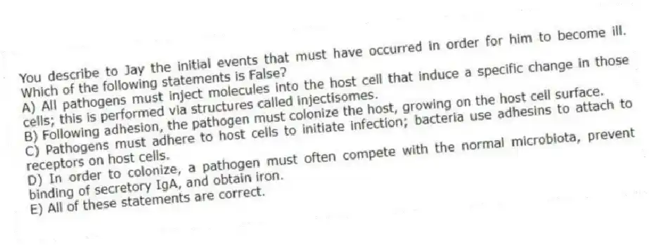 You describe to Jay the initial events that must have occurred in order for him to become ill. Which of the following statements is False?
A) All pathogens must inject molecules into the host cell that induce a specific change in those cells; this is performed via structures called injectisomes.
B) Following adhesion, the pathogen must colonize the host, growing on the host cell surface.
C) Pathogens must adhere to host cells to initiate infection; bacteria use adhesins to attach to receptors on host cells.
D) In order to colonize, a pathogen must often compete with the normal microbiota, prevent binding of secretory IgA, and obtain iron.
E) All of these statements are correct.