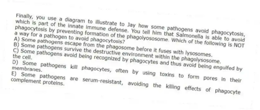 Finally, you use a diagram to illustrate to Jay how some pathogens avoid phagocytosis, which is part of the innate immune defense. You tell him that Salmonella is able to avoid phagocytosis by preventing formation of the phagolyososome. Which of the following is NOT a way for a pathogen to avoid phagocytosis?
A) Some pathogens escape from the phagosome before it fuses with lysosomes.
B) Some pathogens survive the destructive environment within the phagolysosome.
C) Some pathogens avoid being recognized by phagocytes and thus avoid being engulfed by the cell.
D) Some pathogens kill phagocytes, often by using toxins to form pores in their membranes.
E) Some pathogens are serum-resistant, avoiding the killing effects of phagocyte complement proteins.