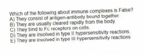 Which of the following about immune complexes is False?
A) They consist of antigen-antibody bound together.
B) They are usually cleared rapidly from the body.
C) They bind to Fc receptors on cells.
D) They are involved in type II hypersensitivity reactions.
E) They are involved in type III hypersensitivity reactions