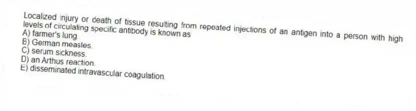 Localized injury or death of tissue resulting from repeated injections of an antigen into a person with high levels of circulating specific antibody is known as
A) farmer's lung.
B) German measles.
C) serum sickness.
D) an Arthus reaction.
E) disseminated intravascular coagulation.