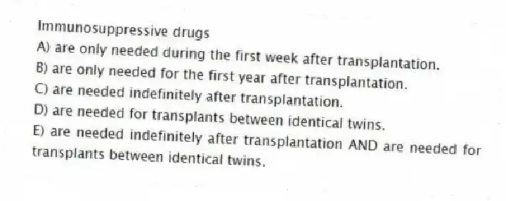 Immunosuppressive drugs
A) are only needed during the first week after transplantation.
B) are only needed for the first year after transplantation.
C) are needed indefinitely after transplantation.
D) are needed for transplants between identical twins.
E) are needed indefinitely after transplantation AND are needed for transplants between identical twins.