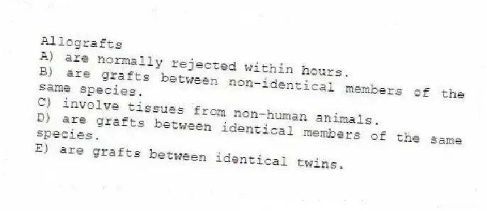 Allografts
A) are normally rejected within hours.
B) are grafts between non-identical members of the same species.
C) involve tissues from non-human animals.
D) are grafts between identical members of the same species.
E) are grafts between identical twins.