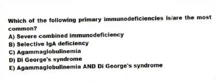 Which of the following primary immunodeficiencies is/are the most common?
A) Severe combined immunodeficiency
B) Selective IgA deficiency
C) Agammaglobulinemia
D) Di George's syndrome
E) Agammaglobulinemia AND Di George's syndrome