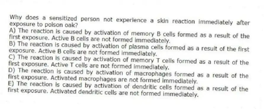 Why does a sensitized person not experience a skin reaction immediately after exposure to poison oak?
A) The reaction is caused by activation of memory B cells formed as a result of the first exposure. Active B cells are not formed immediately.
B) The reaction is caused by activation of plasma cells formed as a result of the first exposure. Active B cells are not formed immediately.
C) The reaction is caused by activation of memory T cells formed as a result of the first exposure. Active T cells are not formed immediately.
D) The reaction is caused by activation of macrophages formed as a result of the first exposure. Activated macrophages are not formed immediately.
E) The reaction is caused by activation of dendritic cells formed as a result of the first exposure. Activated dendritic cells are not formed immediately.