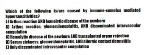 Which of the following is/are caused by immune-complex mediated hypersensitivities?
A) Arthus reaction AND hemolytic disease of the newborn
B) Arthus reaction, glomerulonephritis, AND disseminated intravascular coagulation
C) Hemolytic disease of the newborn AND transplanted organ rejection
D) Serum sickness, glomerulonephritis, AND allergic contact dermatitis
E) Only disseminated intravascular coagulation