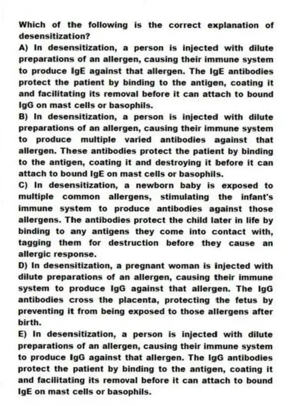 Which of the following is the correct explanation of desensitization?
A) In desensitization, a person is injected with dilute preparations of an allergen, causing their immune system to produce IgE against that allergen. The IgE antibodies protect the patient by binding to the antigen, coating it and facilitating its removal before it can attach to bound IgG on mast cells or basophils.
B) In desensitization, a person is injected with dilute preparations of an allergen, causing their immune system to produce multiple varied antibodies against that allergen. These antibodies protect the patient by binding to the antigen, coating it and destroying it before it can attach to bound IgE on mast cells or basophils.
C) In desensitization, a newborn baby is exposed to multiple common allergens, stimulating the infant's immune system to produce antibodies against those allergens. The antibodies protect the child later in life by binding to any antigens they come into contact with, tagging them for destruction before they cause an allergic response.
D) In desensitization, a pregnant woman is injected with dilute preparations of an allergen, causing their immune system to produce IgG against that allergen. The IgG antibodies cross the placenta, protecting the fetus by preventing it from being exposed to those allergens after birth.
E) In desensitization, a person is injected with dilute preparations of an allergen, causing their immune system to produce IgG against that allergen. The IgG antibodies protect the patient by binding to the antigen, coating it and facilitating its removal before it can attach to bound IgE on mast cells or basophils.