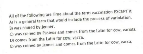 All of the following are True about the term vaccination EXCEPT it
A) is a general term that would include the process of variolation.
B) was coined by Jenner.
C) was coined by Pasteur and comes from the Latin for cow, variola.
D) comes from the Latin for cow, vacca.
E) was coined by Jenner and comes from the Latin for cow, vacca.