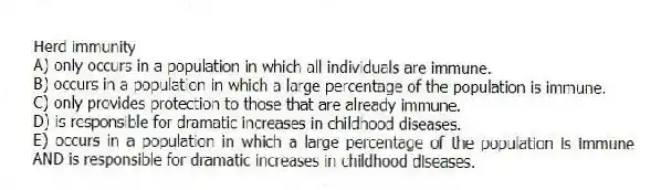 Herd immunity
A) only occurs in a population in which all individuals are immune.
B) occurs in a population in which a large percentage of the population is immune.
C) only provides protection to those that are already immune.
D) is responsible for dramatic increases in childhood diseases.
E) occurs in a population in which a large percentage of the population is immune AND is responsible for dramatic increases in childhood diseases.