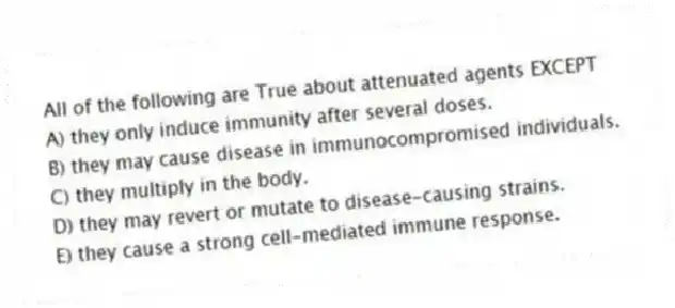All of the following are True about attenuated agents EXCEPT
A) they only induce immunity after several doses.
B) they may cause disease in immunocompromised individuals.
C) they multiply in the body.
D) they may revert or mutate to disease-causing strains.
E) they cause a strong cell-mediated immune response.
