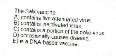 The Salk vaccine
A) contains live attenuated virus.
B) contains inactivated virus.
C) contains a portion of the polio virus.
D) occasionally causes disease.
E) is a DNA-based vaccine.