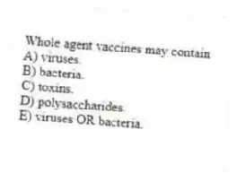 Whole agent vaccines may contain
A) viruses.
B) bacteria.
C) toxins.
D) polysaccharides.
E) viruses OR bacteria.