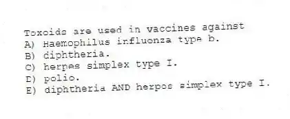 Toxoids are used in vaccines against
A) Haemophilus influenza type b.
B) diphtheria.
C) herpes simplex type I.
D) polio.
E) diphtheria AND herpes simplex type I.