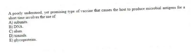 A poorly understood, yet promising type of vaccine that causes the host to produce microbial antigens for a short time involves the use of
A) subunits.
B) DNA.
C) alum.
D) toxoids.
E) glycoproteins.