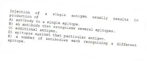 Injection of a single antigen usually results in production of
A) antibody to a single epitope.
B) an antibody that recognizes several epitopes.
C) additional antigen.
D) epitopes against that particular antigen.
E) a number of antibodies each recognizing a different epitope.
