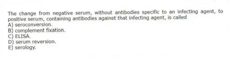The change from negative serum, without antibodies specific to an infecting agent, to positive serum, containing antibodies against that infecting agent, is called
A) seroconversion.
B) complement fixation.
C) ELISA.
D) serum reversion.
E) serology.