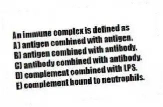 An immune complex is defined as
A) antigen combined with antigen.
B) antigen combined with antibody.
C) antibody combined with antibody.
D) complement combined with LPS.
E) complement bound to neutrophils.